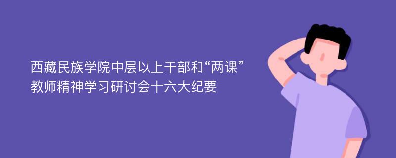 西藏民族学院中层以上干部和“两课”教师精神学习研讨会十六大纪要